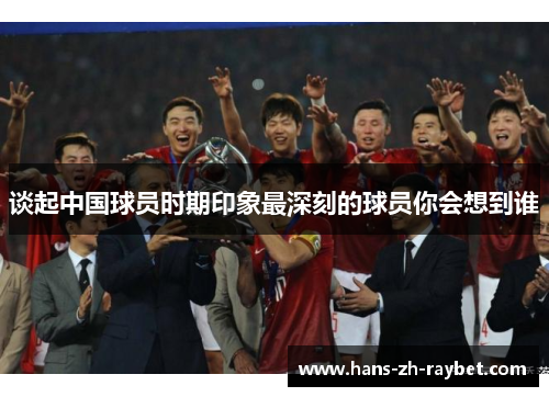 谈起中国球员时期印象最深刻的球员你会想到谁