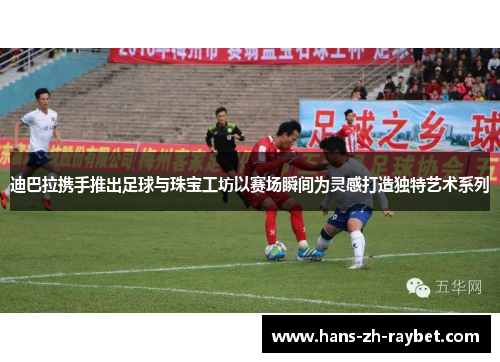 迪巴拉携手推出足球与珠宝工坊以赛场瞬间为灵感打造独特艺术系列