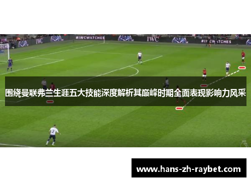 围绕曼联弗兰生涯五大技能深度解析其巅峰时期全面表现影响力风采