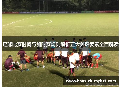 足球比赛时间与加时赛规则解析五大关键要素全面解读 足球比赛时间与加时赛规则解析五大关键要素全面解读
