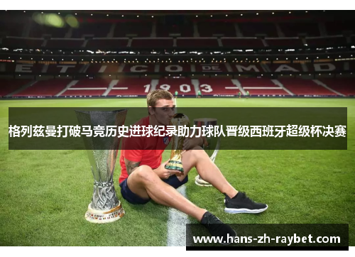 格列兹曼打破马竞历史进球纪录助力球队晋级西班牙超级杯决赛